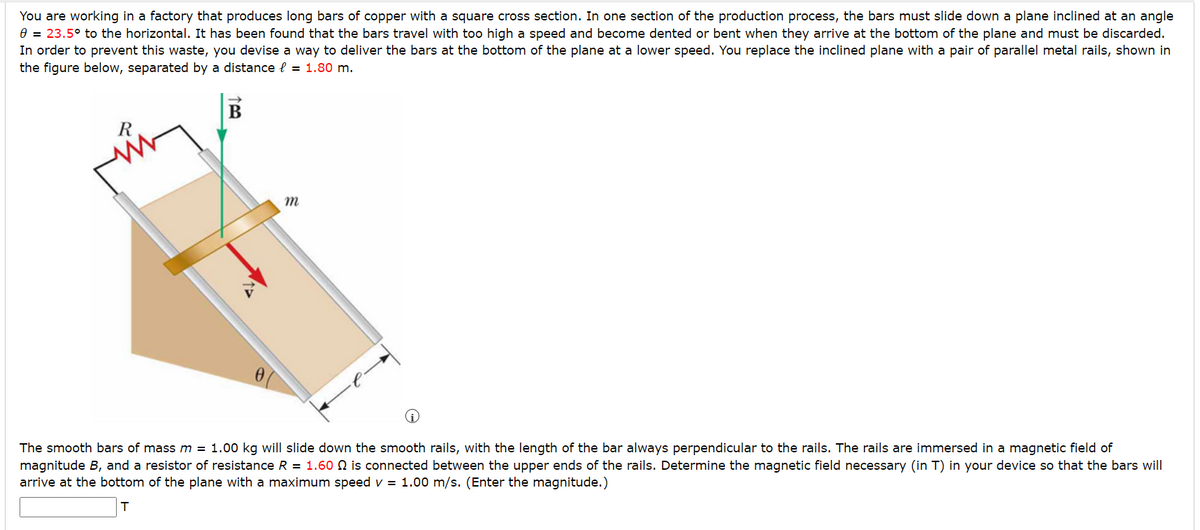 You are working in a factory that produces long bars of copper with a square cross section. In one section of the production process, the bars must slide down a plane inclined at an angle
0 = 23.5° to the horizontal. It has been found that the bars travel with too high a speed and become dented or bent when they arrive at the bottom of the plane and must be discarded.
In order to prevent this waste, you devise a way to deliver the bars at the bottom of the plane at a lower speed. You replace the inclined plane with a pair of parallel metal rails, shown in
the figure below, separated by a distance = 1.80 m.
R
B
m
The smooth bars of mass m = 1.00 kg will slide down the smooth rails, with the length of the bar always perpendicular to the rails. The rails are immersed in a magnetic field of
magnitude B, and a resistor of resistance R = 1.60 ₪ is connected between the upper ends of the rails. Determine the magnetic field necessary (in T) in your device so that the bars will
arrive at the bottom of the plane with a maximum speed v = 1.00 m/s. (Enter the magnitude.)
T