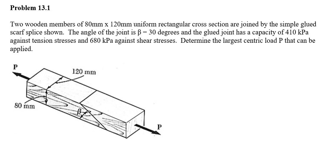 Problem 13.1
Two wooden members of 80mm x 120mm uniform rectangular cross section are joined by the simple glued
scarf splice shown. The angle of the joint is ß = 30 degrees and the glued joint has a capacity of 410 kPa
against tension stresses and 680 kPa against shear stresses. Determine the largest centric load P that can be
applied.
P
80 mm
120 mm
P