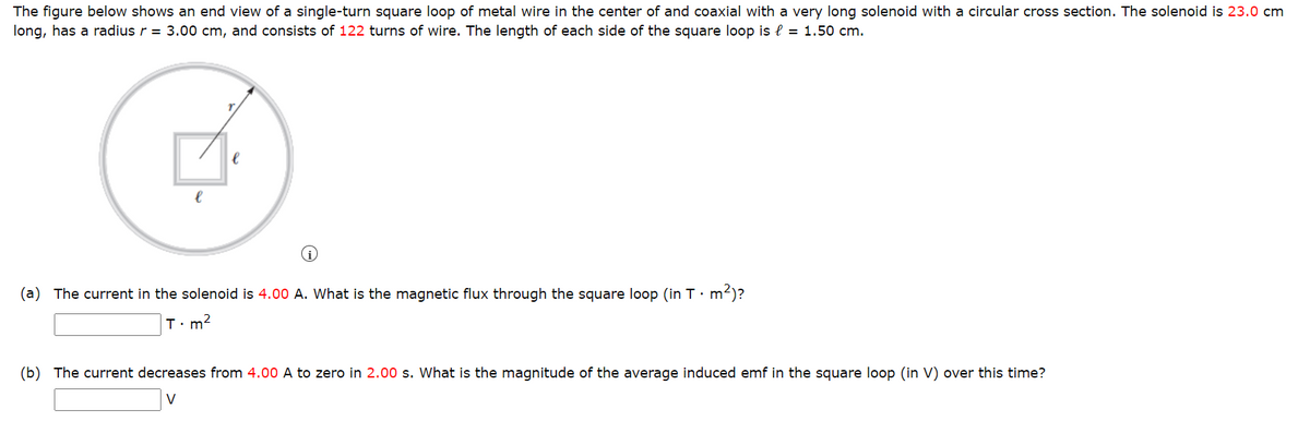 The figure below shows an end view of a single-turn square loop of metal wire in the center of and coaxial with a very long solenoid with a circular cross section. The solenoid is 23.0 cm
long, has a radius r = 3.00 cm, and consists of 122 turns of wire. The length of each side of the square loop is l = 1.50 cm.
e
(a) The current in the solenoid is 4.00 A. What is the magnetic flux through the square loop (in T. m²)?
T.m²
(b) The current decreases from 4.00 A to zero in 2.00 s. What is the magnitude of the average induced emf in the square loop (in V) over this time?
V