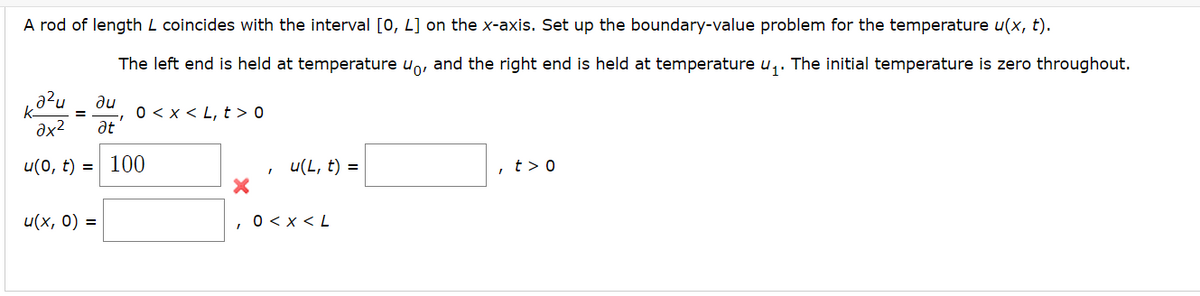 A rod of length L coincides with the interval [0, L] on the x-axis. Set up the boundary-value problem for the temperature u(x, t).
The left end is held at temperature uo, and the right end is held at temperature ₁. The initial temperature is zero throughout.
кази ди
əx² at
u(0, t) = 100
u(x, 0) =
I
0 < x < L, t > 0
X
I
u(L, t) =
0 < x <L
, t > o