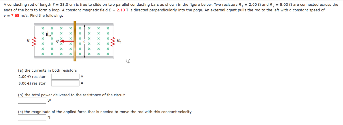 A conducting rod of length = 35.0 cm is free to slide on two parallel conducting bars as shown in the figure below. Two resistors R₁ = 2.00 and R₂ = 5.00 are connected across the
ends of the bars to form a loop. A constant magnetic field B = 2.10 T is directed perpendicularly into the page. An external agent pulls the rod to the left with a constant speed of
v = 7.65 m/s. Find the following.
R₁
www
xxx
x
x
*=*
X
x *
X
x
x
xxx
(a) the currents in both resistors
2.00- resistor
5.00- resistor
N
xxx
xxx
X
A
A
X
X
xxxx x
xxxxxx
* *
x
xxxx
M
*
R₂
(b) the total power delivered to the resistance of the circuit
W
(c) the magnitude of the applied force that is needed to move the rod with this constant velocity