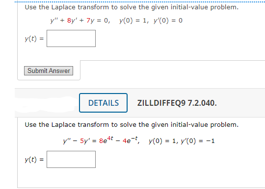 Use the Laplace transform to solve the given initial-value problem.
y" + 8y' + 7y = 0, y(0) = 1, y'(0) = 0
y(t) =
Submit Answer
DETAILS
y(t)
ZILLDIFFEQ9 7.2.040.
Use the Laplace transform to solve the given initial-value problem.
y" - 5y' = 8e4t - 4e-t, y(0) = 1, y'(0) = -1