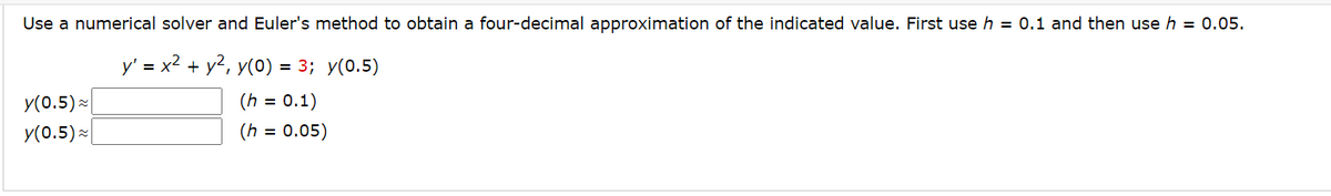 Use a numerical solver and Euler's method to obtain a four-decimal approximation of the indicated value. First use h = 0.1 and then use h = 0.05.
y' = x² + y², y(0) = 3; y(0.5)
(h = 0.1)
(h = 0.05)
y(0.5) ≈
y(0.5)~