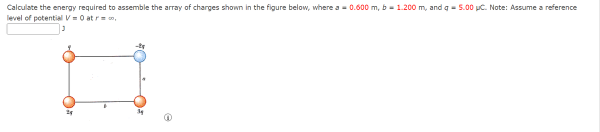 Calculate the energy required to assemble the array of charges shown in the figure below, where a = 0.600 m, b = 1.200 m, and q = 5.00 µC. Note: Assume a reference
level of potential V = 0 at r = ∞o.
J
24
b
-2g
a
3q