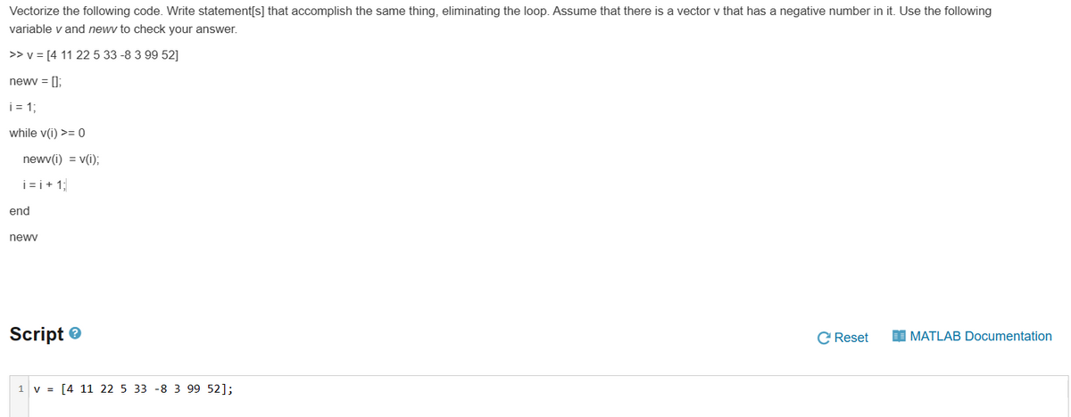 Vectorize the following code. Write statement[s] that accomplish the same thing, eliminating the loop. Assume that there is a vector v that has a negative number in it. Use the following
variable v and newv to check your answer.
>> v = [4 11 22 5 33 -8 3 99 52]
newv = [];
i=1;
while v(i) >= 0
newv(i) = v(i);
i=i+1;
end
newv
Script
1 v = [4 11 22 5 33 -8 3 99 52];
C Reset
MATLAB Documentation