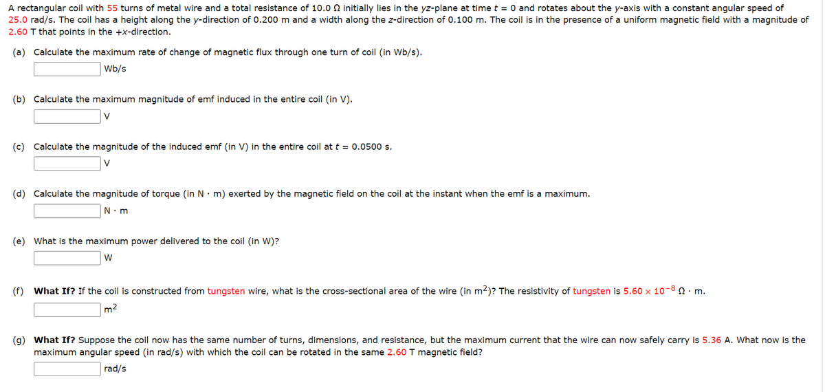 A rectangular coil with 55 turns of metal wire and a total resistance of 10.0 initially lies in the yz-plane at time t = 0 and rotates about the y-axis with a constant angular speed of
25.0 rad/s. The coil has a height along the y-direction of 0.200 m and a width along the z-direction of 0.100 m. The coil is in the presence of a uniform magnetic field with a magnitude of
2.60 T that points in the +x-direction.
(a) Calculate the maximum rate of change of magnetic flux through one turn of coil (in Wb/s).
Wb/s
(b) Calculate the maximum magnitude of emf induced in the entire coil (in V).
V
(c) Calculate the magnitude of the induced emf (in V) in the entire coil at t = 0.0500 s.
V
(d) Calculate the magnitude of torque (in N m) exerted by the magnetic field on the coil at the instant when the emf is a maximum.
N.m
(e) What is the maximum power delivered to the coil (in W)?
W
(f) What If? If the coil is constructed from tungsten wire, what is the cross-sectional area of the wire (in m²)? The resistivity of tungsten is 5.60 x 10-8. m.
m²
(g) What If? Suppose the coil now has the same number of turns, dimensions, and resistance, but the maximum current that the wire can now safely carry is 5.36 A. What now is the
maximum angular speed (in rad/s) with which the coil can be rotated in the same 2.60 T magnetic field?
rad/s