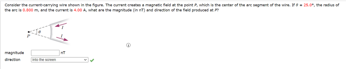 Consider the current-carrying wire shown in the figure. The current creates a magnetic field at the point P, which is the center of the arc segment of the wire. If 0 = 25.0°, the radius of
the arc is 0.800 m, and the current is 4.00 A, what are the magnitude (in nT) and direction of the field produced at P?
magnitude
direction
Jo
into the screen
nT