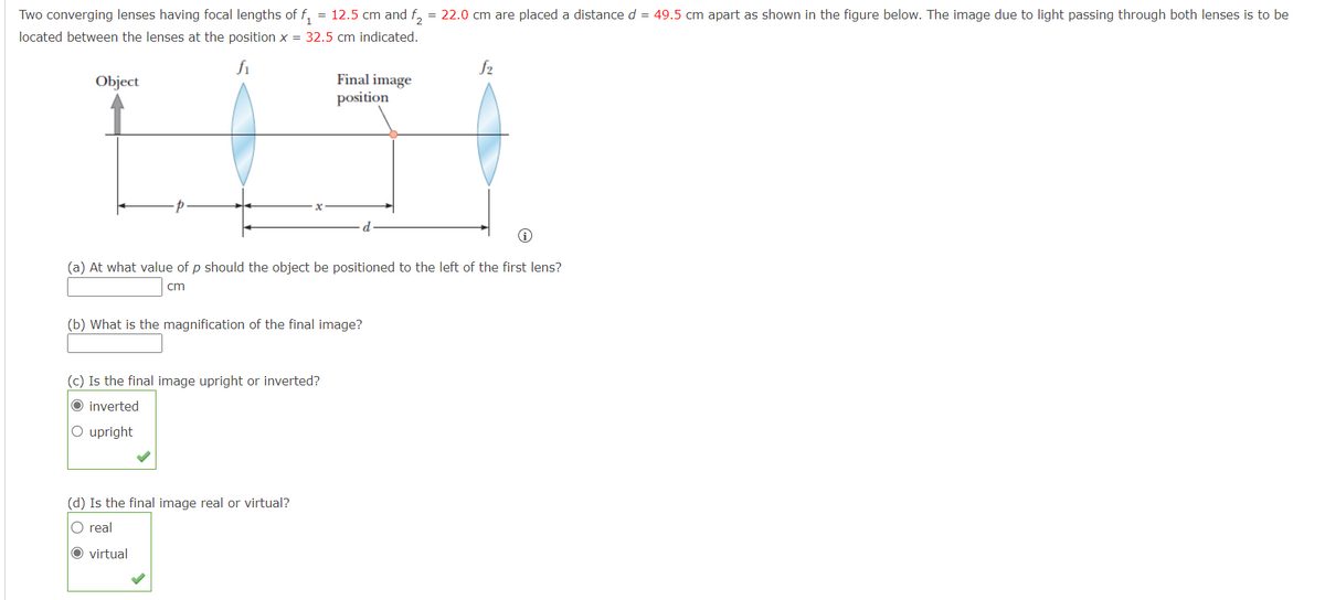 Two converging lenses having focal lengths of f₁ = 12.5 cm and f2 = 22.0 cm are placed a distance d = 49.5 cm apart as shown in the figure below. The image due to light passing through both lenses is to be
located between the lenses at the position x = 32.5 cm indicated.
fi
Object
Final image
position
i
(a) At what value of p should the object be positioned to the left of the first lens?
cm
(b) What is the magnification of the final image?
(c) Is the final image upright or inverted?
O inverted
O upright
(d) Is the final image real or virtual?
O real
O virtual
f2