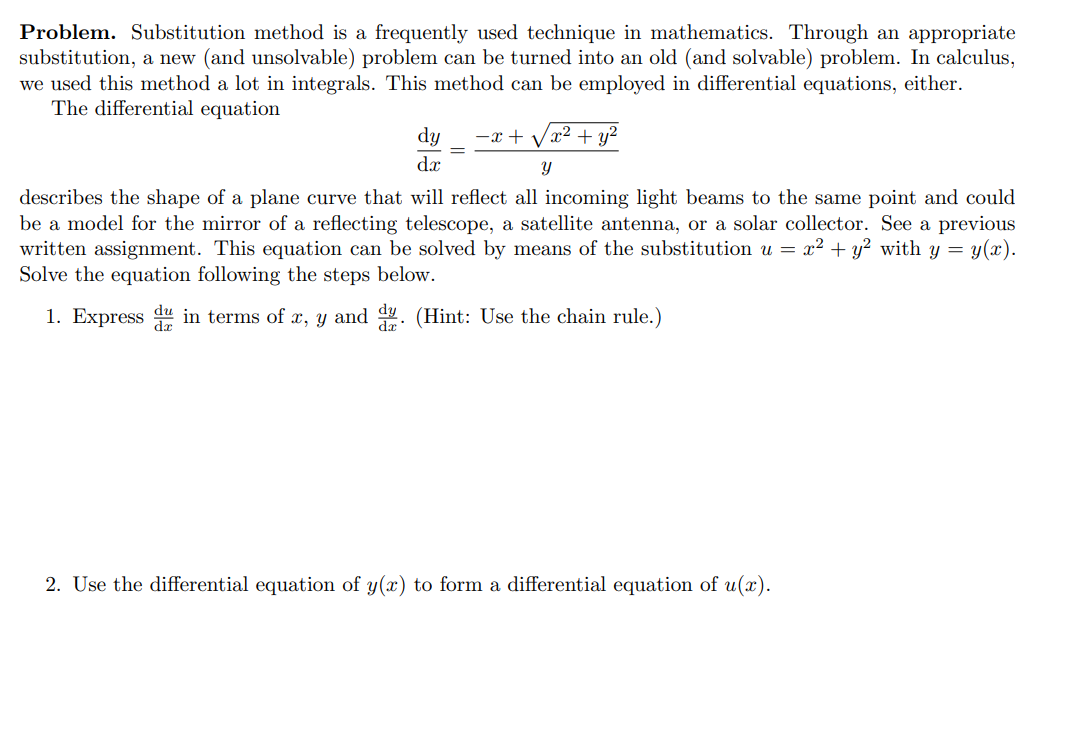 **Problem.** Substitution method is a frequently used technique in mathematics. Through an appropriate substitution, a new (and unsolvable) problem can be turned into an old (and solvable) problem. In calculus, we used this method a lot in integrals. This method can be employed in differential equations, either.

The differential equation

\[
\frac{dy}{dx} = \frac{-x + \sqrt{x^2 + y^2}}{y}
\]

describes the shape of a plane curve that will reflect all incoming light beams to the same point and could be a model for the mirror of a reflecting telescope, a satellite antenna, or a solar collector. See a previous written assignment. This equation can be solved by means of the substitution \( u = x^2 + y^2 \) with \( y = y(x) \). Solve the equation following the steps below.

1. Express \(\frac{du}{dx}\) in terms of \(x, y\) and \(\frac{dy}{dx}\). (Hint: Use the chain rule.)

2. Use the differential equation of \(y(x)\) to form a differential equation of \(u(x)\).