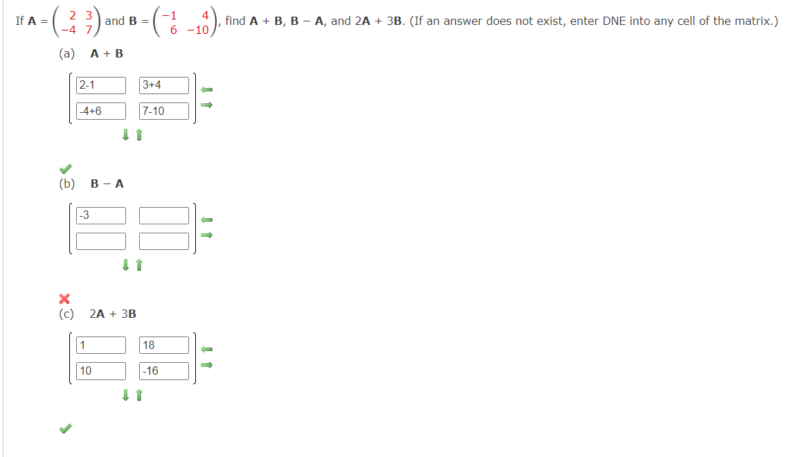 2
-(-²/ (3)
(a)
If A =
(b)
2-1
A + B
-4+6
-3
1
and B =
B - A
10
↓ ↑
(c) 2A + 3B
=(-²/
(4).
6 -10,
3+4
7-10
↓↑
18
-16
-
-
-
→
find A + B, B - A, and 2A + 3B. (If an answer does not exist, enter DNE into any cell of the matrix.)