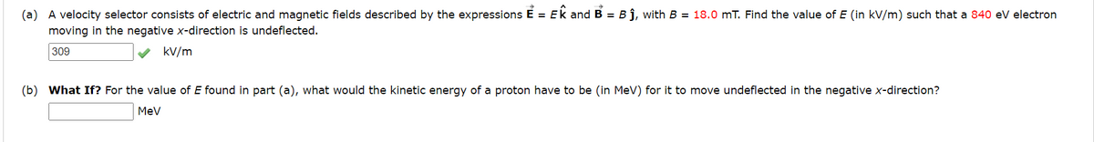 (a) A velocity selector consists of electric and magnetic fields described by the expressions E = EK and B = B ĵ, with B = 18.0 mT. Find the value of E (in kV/m) such that a 840 eV electron
moving in the negative x-direction is undeflected.
309
kv/m
(b) What If? For the value of E found in part (a), what would the kinetic energy of a proton have to be (in MeV) for it to move undeflected in the negative x-direction?
MeV