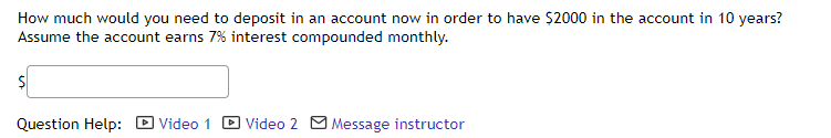 How much would you need to deposit in an account now in order to have $2000 in the account in 10 years?
Assume the account earns 7% interest compounded monthly.
Question Help: D Video 1
D Video 2 O Message instructor
