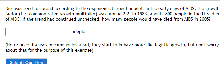 Diseases tend to spread according to the exponential growth model. In the early days of AIDS, the growth
factor (i.e. common ratio; growth multiplier) was around 2.2. In 1983, about 1800 people in the U.S. diec
of AIDS. If the trend had continued unchecked, how many people would have died from AIDS in 2005?
people
