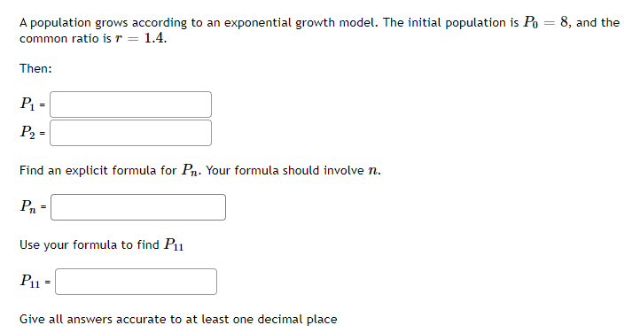 A population grows according to an exponential growth model. The initial population is Po = 8, and the
common ratio is r = 1.4.
Then:
P =
%3D
P2 =
Find an explicit formula for Pn. Your formula should involve n.
P =
Use your formula to find P11
