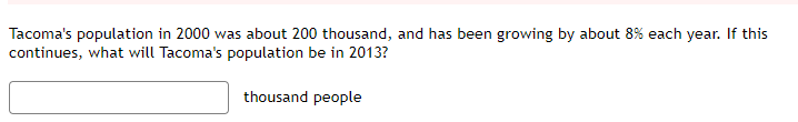 Tacoma's population in 2000 was about 200 thousand, and has been growing by about 8% each year. If this
continues, what will Tacoma's population be in 2013?
thousand people
