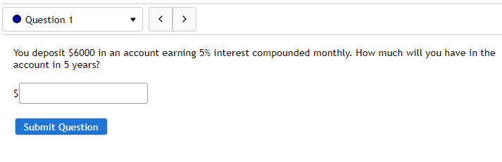 Question 1
>
You deposit $6000 in an account earning 5% interest compounded monthly. How much will you have in the
account in 5 years?
Submit Question
