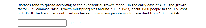 Diseases tend to spread according to the exponential growth model. In the early days of AIDS, the growth
factor (i.e. common ratio; growth multiplier) was around 2.1. In 1983, about 1900 people in the U.S. died
of AIDS. If the trend had continued unchecked, how many people would have died from AIDS in 2004?
people
