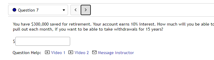 Question 7
You have $300,000 saved for retirement. Your account earns 10% interest. How much will you be able to
pull out each month, if you want to be able to take withdrawals for 15 years?
Question Help:
DVideo 1
D Video 2 M Message instructor
