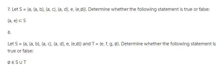 7. Let S = (a, (a, b), (a, c), (a, d), e, (e,ø}). Determine whether the following statement is true or false:
(a, e) < S
8.
Let S = (a, (a, b), (a, c), (a, d), e, (e,0)) and T = {e, f, g, Ø). Determine whether the following statement is
true or false:
ØESUT