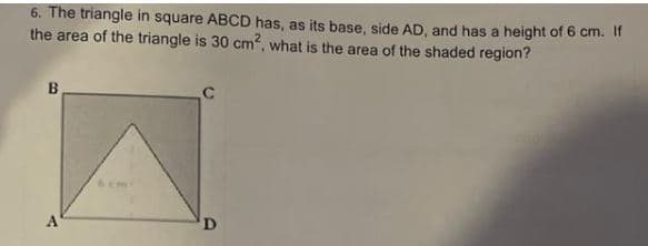 6. The triangle in square ABCD has, as its base, side AD, and has a height of 6 cm. If
the area of the triangle is 30 cm², what is the area of the shaded region?
B
D