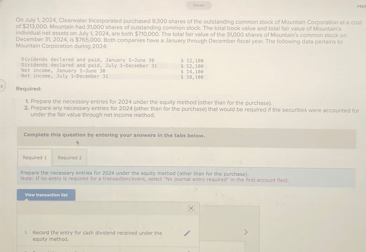 Saved
Help
On July 1, 2024, Clearwater Incorporated purchased 9,300 shares of the outstanding common stock of Mountain Corporation at a cost
of $213,000. Mountain had 31,000 shares of outstanding common stock. The total book value and total fair value of Mountain's
individual net assets on July 1, 2024, are both $710,000. The total fair value of the 31,000 shares of Mountain's common stock on
December 31, 2024, is $765,000. Both companies have a January through December fiscal year. The following data pertains to
Mountain Corporation during 2024:
Dividends declared and paid, January 1-June 30
Dividends declared and paid, July 1-December 31
Net income, January 1-June 30
Net income, July 1-December 31
$ 12,100
$ 12,100
$ 14,100
$ 18,100
5
Required:
1. Prepare the necessary entries for 2024 under the equity method (other than for the purchase).
2. Prepare any necessary entries for 2024 (other than for the purchase) that would be required if the securities were accounted for
under the fair value through net income method.
Complete this question by entering your answers in the tabs below.
Required 1
4
Required 2
Prepare the necessary entries for 2024 under the equity method (other than for the purchase).
Note: If no entry is required for a transaction/event, select "No journal entry required" In the first account field.
View transaction list
1 Record the entry for cash dividend received under the
equity method.
EX
>