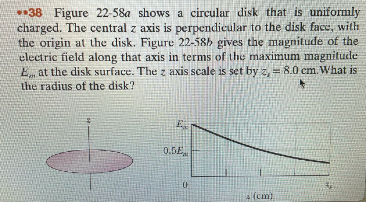 •38 Figure 22-58a shows a circular disk that is uniformly
charged. The central z axis is perpendicular to the disk face, with
the origin at the disk. Figure 22-58b gives the magnitude of the
electric field along that axis in terms of the maximum magnitude
E, at the disk surface. The z axis scale is set by z, = 8.0 cm. What is
the radius of the disk?
En
0.5Em
z (cm)
