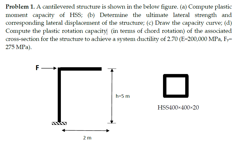 Problem 1. A cantilevered structure is shown in the below figure. (a) Compute plastic
moment capacity of HSS; (b) Determine the ultimate lateral strength and
corresponding lateral displacement of the structure; (c) Draw the capacity curve; (d)
Compute the plastic rotation capacity (in terms of chord rotation) of the associated
cross-section for the structure to achieve a system ductility of 2.70 (E-200,000 MPa, Fy=
275 MPa).
TI
F
2 m
h=5 m
HSS400×400×20