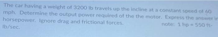The car having a weight of 3200 lb travels up the incline at a constant speed of 60
mph. Determine the output power required of the the motor. Express the answer in
horsepower. Ignore drag and frictional forces.
note: 1 hp = 550 ft-
lb/sec.