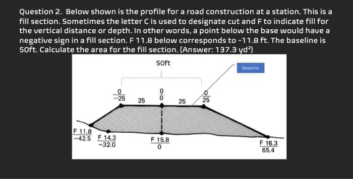 Question 2. Below shown is the profile for a road construction at a station. This is a
fill section. Sometimes the letter C is used to designate cut and F to indicate fill for
the vertical distance or depth. In other words, a point below the base would have a
negative sign in a fill section. F 11.8 below corresponds to -11.8 ft. The baseline is
50ft. Calculate the area for the fill section. (Answer: 137.3 yd²)
50ft
F 11.8
-42.5
F 14.3
-32.0
0
-25
25
olo
F 15.8
25
25
Baseline
F 16.3
65.4