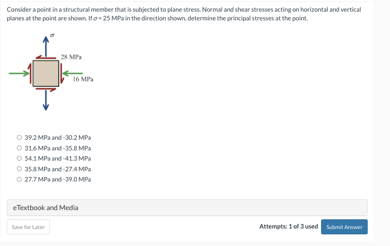 Consider a point in a structural member that is subjected to plane stress. Normal and shear stresses acting on horizontal and vertical
planes at the point are shown. If o = 25 MPa in the direction shown, determine the principal stresses at the point.
28 MPa
16 MPa
O 39.2 MPa and -30.2 MPa
O 31.6 MPa and -35.8 MPa
54.1 MPa and -41.3 MPa
35.8 MPa and -27.4 MPa
O 27.7 MPa and -39.0 MPa
Save for Later
eTextbook and Media
Attempts: 1 of 3 used Submit Answer