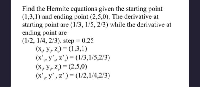 Find the Hermite equations given the starting point
(1,3,1) and ending point (2,5,0). The derivative at
starting point are (1/3, 1/5, 2/3) while the derivative at
ending point are
(1/2, 1/4, 2/3). step = 0.25
(x, y, z)=(1,3,1)
(x, y, z)=(1/3,1/5,2/3)
(x, y, z)=(2,5,0)
(x, y, z)=(1/2,1/4,2/3)