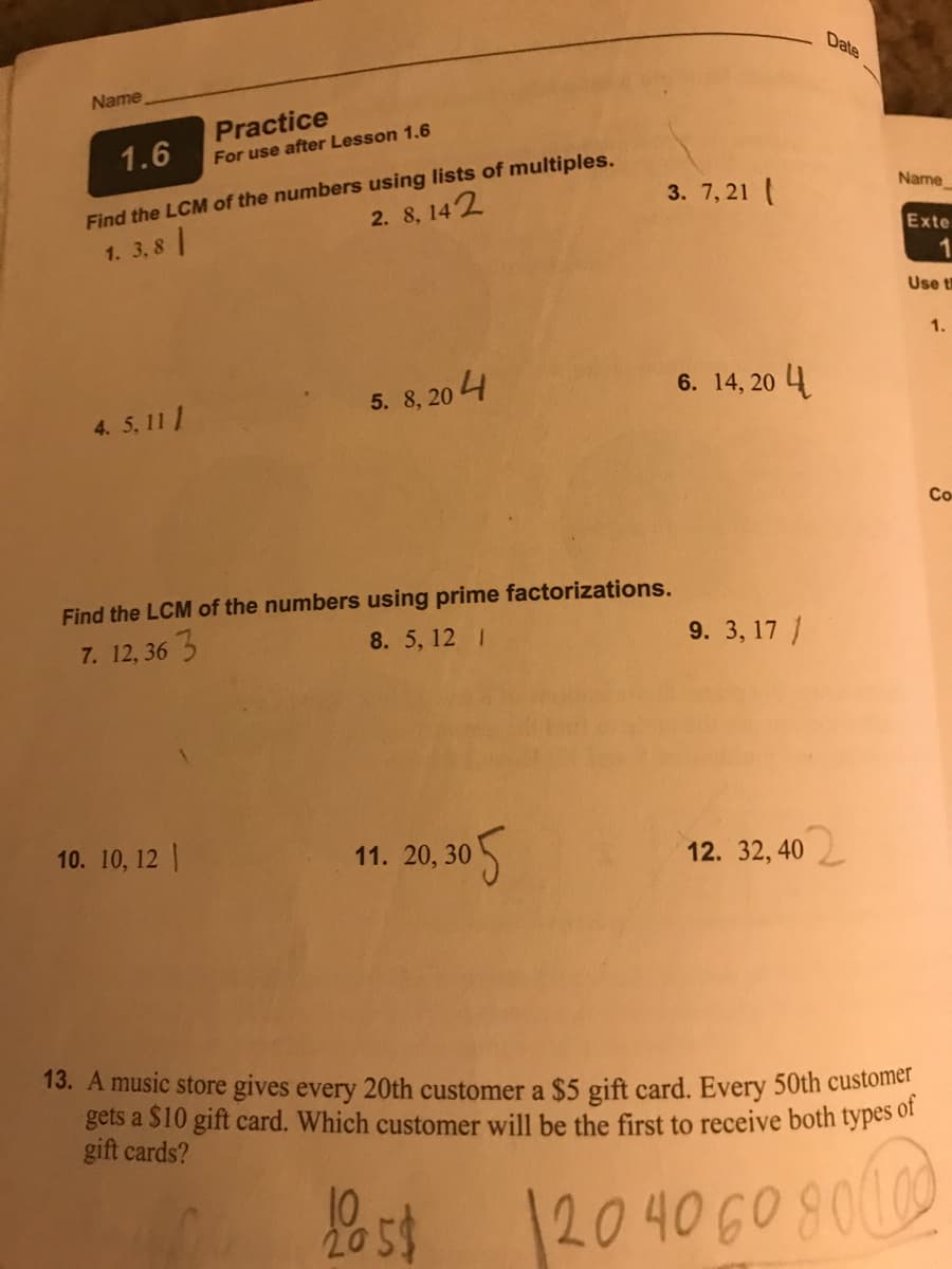 Date
Name
Practice
1.6
For use after Lesson 1.6
Find the LCM of the numbers using lists of multiples.
3. 7, 21 (
Name
2. 8, 142
1. 3,8
Exte
Use t
1.
5. 8, 20 4
6. 14, 20 4
4. 5, 11 |
Co
Find the LCM of the numbers using prime factorizations.
7. 12, 36 5
8. 5, 12 I
9. 3, 17 /
10. 10, 12 |
11. 20, 30
12. 32, 40
13. A music store gives every 20th customer a $5 gift card. Every 50th custofier
gets a $10 gift card. Which customer will be the first to receive both types of
gift cards?
Bst o
1204060800
