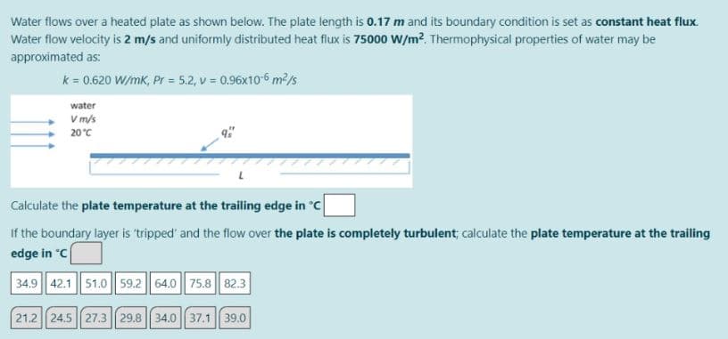 Water flows over a heated plate as shown below. The plate length is 0.17 m and its boundary condition is set as constant heat flux.
Water flow velocity is 2 m/s and uniformly distributed heat flux is 75000 W/m?. Thermophysical properties of water may be
approximated as:
k = 0.620 W/mk, Pr = 5.2, v = 0.96x10-6 m²/s
water
V m/s
+ 20°C
Calculate the plate temperature at the trailing edge in °C
If the boundary layer is 'tripped' and the flow over the plate is completely turbulent; calculate the plate temperature at the trailing
edge in C
34.9 42.1 51.0 || 59.2|| 64.0| 75.8 82.3
21.2 24.5 27.3 29.8 |34.0 || 37.1 39.0
