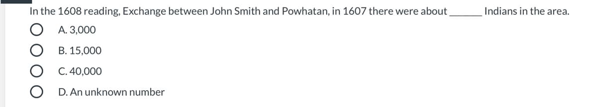 **Historical Context Quiz: John Smith and Powhatan**

**Question:**
In the 1608 reading, Exchange between John Smith and Powhatan, in 1607 there were about ______ Indians in the area.

**Options:**

A. 3,000

B. 15,000

C. 40,000

D. An unknown number

**Explanation:**

This question pertains to the historical interactions between John Smith, an English explorer, and Powhatan, a Native American leader, during their encounters in the early 17th century. Understanding the estimated population of Native Americans in the area during this period gives insight into the scale and context of these early interactions.