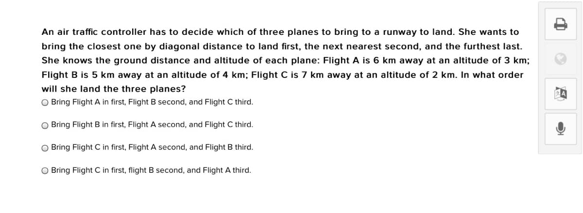 An air traffic controller has to decide which of three planes to bring to a runway to land. She wants to
bring the closest one by diagonal distance to land first, the next nearest second, and the furthest last.
She knows the ground distance and altitude of each plane: Flight A is 6 km away at an altitude of 3 km;
Flight B is 5 km away at an altitude of 4 km; Flight C is 7 km away at an altitude of 2 km. In what order
will she land the three planes?
O Bring Flight A in first, Flight B second, and Flight C third.
O Bring Flight B in first, Flight A second, and Flight C third.
O Bring Flight C in first, Flight A second, and Flight B third.
O Bring Flight C in first, flight B second, and Flight A third.
