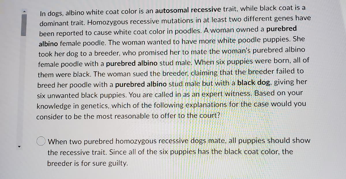 ### Genetics Case Study: Albino White and Black Coat Color in Poodles

In dogs, albino white coat color is an **autosomal recessive** trait, while black coat is a dominant trait. Homozygous recessive mutations in at least two different genes have been reported to cause white coat color in poodles. 

A woman owned a **purebred albino** female poodle. The woman wanted to have more white poodle puppies. She took her dog to a breeder, who promised her to mate the woman’s purebred albino female poodle with a **purebred albino** stud male.

When six puppies were born, all of them were black. The woman sued the breeder, claiming that the breeder failed to breed her poodle with a purebred albino stud male but with a **black dog**, giving her six unwanted black puppies.

You are called in as an expert witness. Based on your knowledge in genetics, which of the following explanations for the case would you consider to be the most reasonable to offer to the court?

#### Options:
- ◯ When two purebred homozygous recessive dogs mate, all puppies should show the recessive trait. Since all of the six puppies have the black coat color, the breeder is for sure guilty.