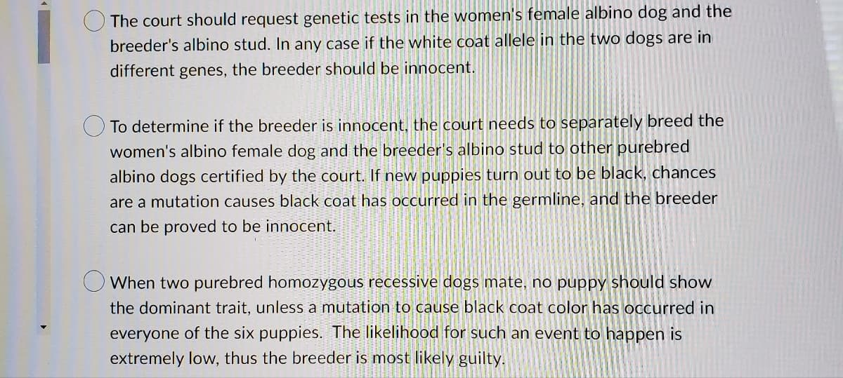 1. The court should request genetic tests in the woman's female albino dog and the breeder's albino stud. In any case if the white coat allele in the two dogs are in different genes, the breeder should be innocent.

2. To determine if the breeder is innocent, the court needs to separately breed the woman's albino female dog and the breeder's albino stud to other purebred albino dogs certified by the court. If new puppies turn out to be black, chances are a mutation causes black coat has occurred in the germline, and the breeder can be proved to be innocent.

3. When two purebred homozygous recessive dogs mate, no puppy should show the dominant trait, unless a mutation to cause black coat color has occurred in everyone of the six puppies. The likelihood for such an event to happen is extremely low, thus the breeder is most likely guilty.