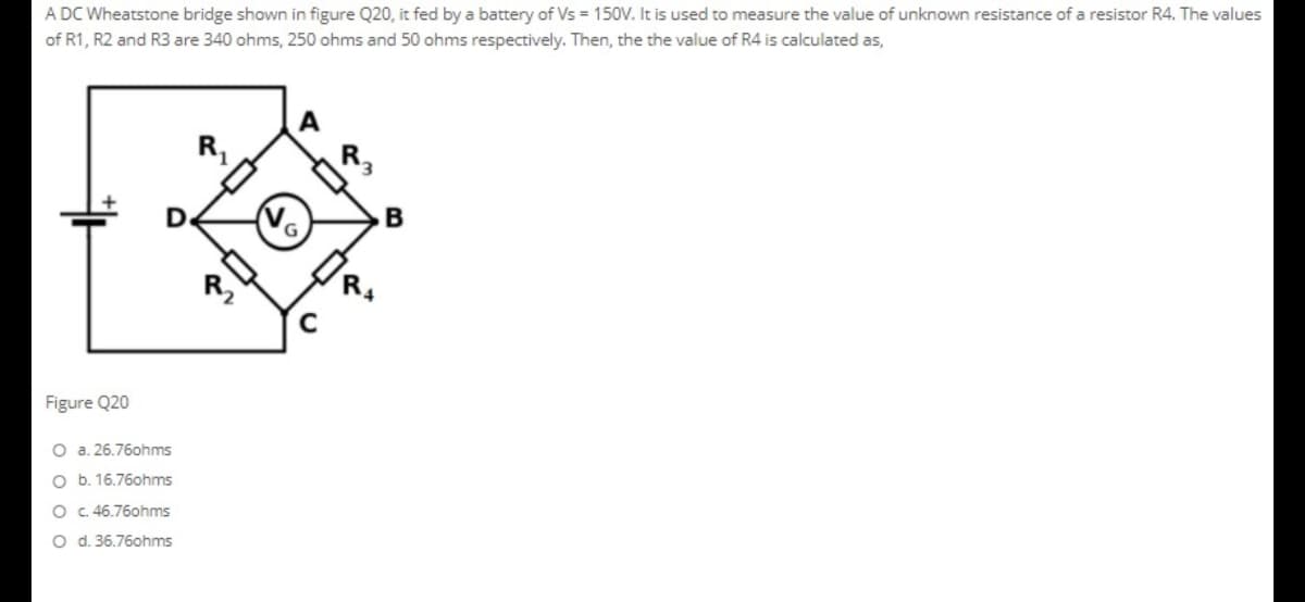 A DC Wheatstone bridge shown in figure Q20, it fed by a battery of Vs = 150V. It is used to measure the value of unknown resistance of a resistor R4. The values
of R1, R2 and R3 are 340 ohms, 250 ohms and 50 ohms respectively. Then, the the value of R4 is calculated as,
A
R,
No
B
Figure Q20
O a. 26.76ohms
O b. 16.76ohms
O C. 46.76ohms
O d. 36.76ohms
