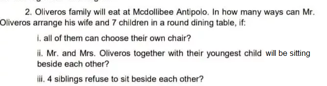 2. Oliveros family will eat at Mcdollibee Antipolo. In how many ways can Mr.
Oliveros arrange his wife and 7 children in a round dining table, if:
i. all of them can choose their own chair?
ii. Mr. and Mrs. Oliveros together with their youngest child will be sitting
beside each other?
ii. 4 siblings refuse to sit beside each other?
