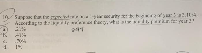 10 Suppose that the expected rate on a 1-year security for the beginning of year 3 is 3.10%.
According to the liquidity preference theory, what is the liquidity premium for year 3?
2.97
a.
b.
C.
d.
.21%
.41%
.70%
1%