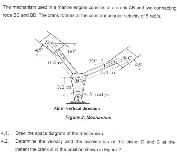 The mechanism used in a marine engine consists of a crank AB and two connecting
rods BC and BD. The crank rotates at the constant angular velocity of 5 rad/s.
4.1.
4.2.
0.4 m
60°
0.2 m
B
30°
0.4 m
5 rad/s
AB in vertical direction
Figure 2: Mechanism
45°
Draw the space diagram of the mechanism.
Determine the velocity and the acceleration of the piston D and C at the
instant the crank is in the position shown in Figure 2.