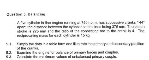 Question 5: Balancing
A five cylinder in-line engine running at 750 r.p.m. has successive cranks 144°
apart, the distance between the cylinder centre lines being 375 mm. The piston
stroke is 225 mm and the ratio of the connecting rod to the crank is 4. The
reciprocating mass for each cylinder is 15 kg.
5.1.
5.2.
Examine the engine for balance of primary forces and couples.
5.3. Calculate the maximum values of unbalanced primary couple.
Simply the data in a table form and illustrate the primary and secondary position
of the cranks.