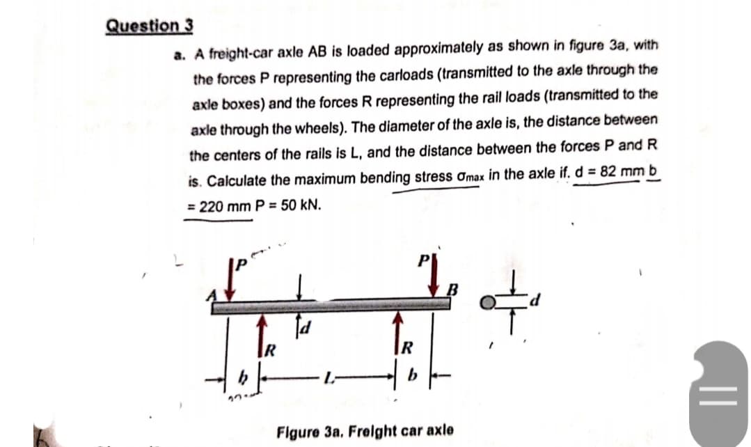 Question 3
a. A freight-car axle AB is loaded approximately as shown in figure 3a, with
the forces P representing the carloads (transmitted to the axle through the
axle boxes) and the forces R representing the rail loads (transmitted to the
axle through the wheels). The diameter of the axle is, the distance between
the centers of the rails is L, and the distance between the forces P and R
is. Calculate the maximum bending stress amax in the axle if. d = 82 mm b
= 220 mm P = 50 kN.
2
17
fd
b
Figure 3a. Freight car axle
||