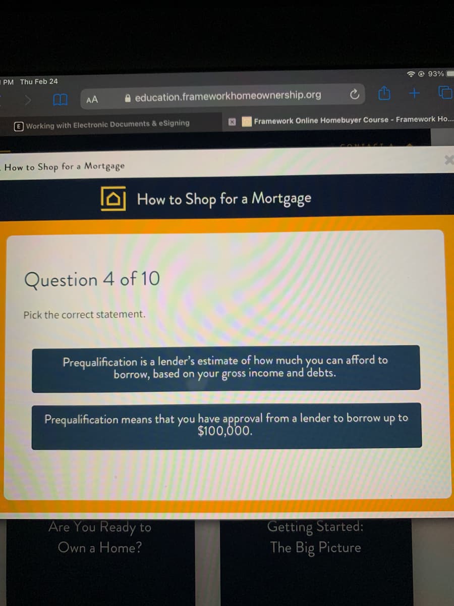 * © 93% C
PM Thu Feb 24
AA
A education.frameworkhomeownership.org
Framework Online Homebuyer Course - Framework Ho...
E Working with Electronic Documents & eSigning
How to Shop for a Mortgage
How to Shop for a Mortgage
Question 4 of 10
Pick the correct statement.
Prequalification is a lender's estimate of how much you can afford to
borrow, based on your gross income and debts.
Prequalification means that
you
have approval from a lender to borrow up to
$100,000.
Getting Started:
The Big Picture
Are You Ready to
Own a Home?
