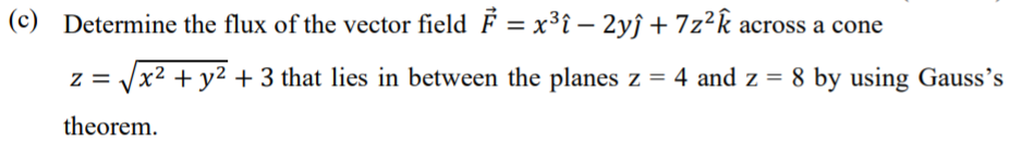 (c) Determine the flux of the vector field F = x³î – 2yĵ + 7z²k across a cone
z = Jx2 + y2 + 3 that lies in between the planes z = 4 and z = 8 by using Gauss's
theorem.
