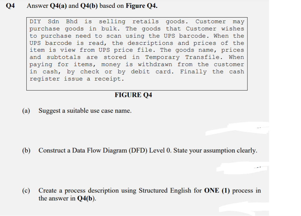 Q4
Answer Q4(a) and Q4(b) based on Figure Q4.
DIY
Sdn
Bhd
is
selling retails goods.
Customer
may
purchase goods in bulk. The goods that Customer wishes
to purchase need to scan using the UPS barcode. When the
UPS barcode is read, the descriptions and prices of the
item is view from UPS price file. The goods name, prices
and subtotals are
stored in Temporary Transfile. When
paying for items, money is withdrawn from the customer
in cash, by check or by debit card. Finally the cash
register issue a receipt.
FIGURE Q4
(a)
Suggest a suitable use case name.
(b)
Construct a Data Flow Diagram (DFD) Level 0. State your assumption clearly.
(c)
Create a process description using Structured English for ONE (1) process in
the answer in Q4(b).
