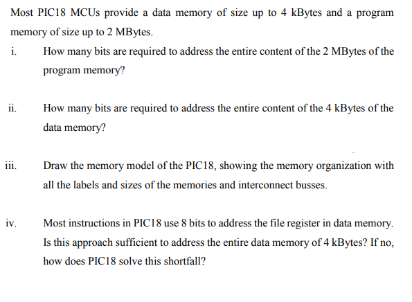 Most PIC18 MCUs provide a data memory of size up to 4 kBytes and a program
memory of size up to 2 MBytes.
i.
How many bits are required to address the entire content of the 2 MBytes of the
program memory?
ii.
How many bits are required to address the entire content of the 4 kBytes of the
data memory?
iii.
Draw the memory model of the PIC18, showing the memory organization with
all the labels and sizes of the memories and interconnect busses.
iv.
Most instructions in PIC18 use 8 bits to address the file register in data memory.
Is this approach sufficient to address the entire data memory of 4 kBytes? If no,
how does PIC18 solve this shortfall?
