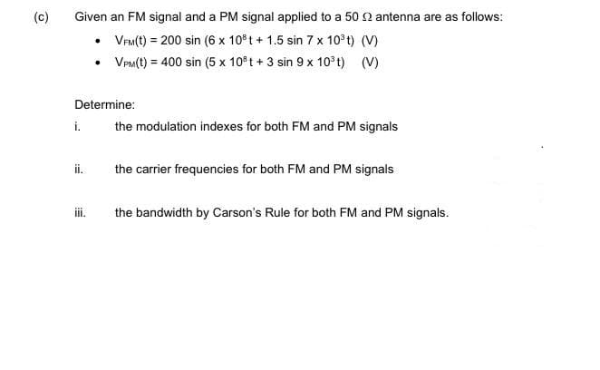 (c)
Given an FM signal and a PM signal applied to a 50 2 antenna are as follows:
• VeM(t) = 200 sin (6 x 10 t + 1.5 sin 7 x 10°t) (V)
• VPM(t) = 400 sin (5 x 10°t + 3 sin 9 x 10 t) (V)
Determine:
i.
the modulation indexes for both FM and PM signals
i.
the carrier frequencies for both FM and PM signals
ii.
the bandwidth by Carson's Rule for both FM and PM signals.
