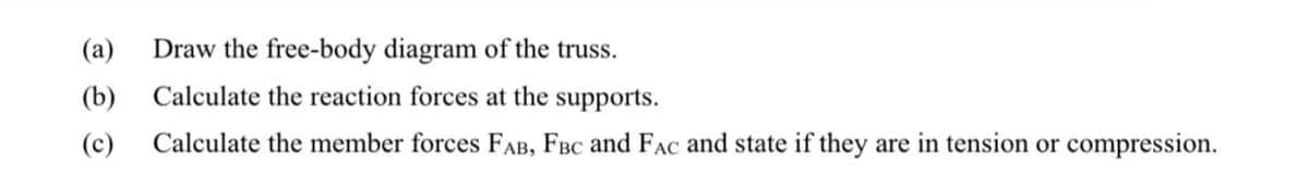 (a)
Draw the free-body diagram of the truss.
(b)
Calculate the reaction forces at the supports.
(c)
Calculate the member forces FAB, FBc and FAC and state if they are in tension or compression.
