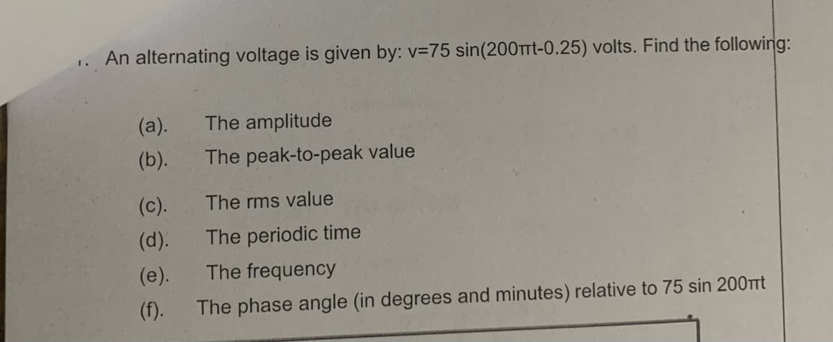 An alternating voltage is given by: v=75 sin(200TTt-0.25) volts. Find the following:
I.
(a).
The amplitude
(b).
The peak-to-peak value
(c).
The rms value
(d).
The periodic time
(e).
The frequency
(f).
The phase angle (in degrees and minutes) relative to 75 sin 200tt
